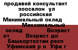 продавей консультант , зоосалон, ул. российская › Минимальный оклад ­ 18 000 › Максимальный оклад ­ 26 000 › Возраст от ­ 20 › Возраст до ­ 45 - Башкортостан респ., Уфимский р-н, Уфа г. Работа » Вакансии   . Башкортостан респ.